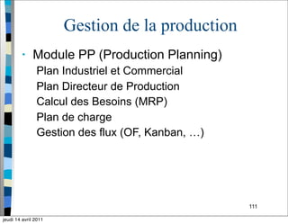 111
Gestion de la production
• Module PP (Production Planning)
Plan Industriel et Commercial
Plan Directeur de Production
Calcul des Besoins (MRP)
Plan de charge
Gestion des flux (OF, Kanban, …)
jeudi 14 avril 2011
 