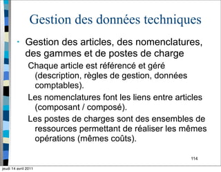 114
Gestion des données techniques
• Gestion des articles, des nomenclatures,
des gammes et de postes de charge
Chaque article est référencé et géré
(description, règles de gestion, données
comptables).
Les nomenclatures font les liens entre articles
(composant / composé).
Les postes de charges sont des ensembles de
ressources permettant de réaliser les mêmes
opérations (mêmes coûts).
jeudi 14 avril 2011
 