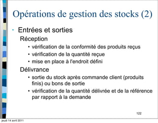 122
Opérations de gestion des stocks (2)
• Entrées et sorties
Réception
• vérification de la conformité des produits reçus
• vérification de la quantité reçue
• mise en place à l'endroit défini
Délivrance
• sortie du stock après commande client (produits
finis) ou bons de sortie
• vérification de la quantité délivrée et de la référence
par rapport à la demande
jeudi 14 avril 2011
 