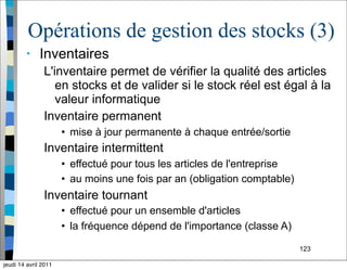 123
Opérations de gestion des stocks (3)
• Inventaires
L'inventaire permet de vérifier la qualité des articles
en stocks et de valider si le stock réel est égal à la
valeur informatique
Inventaire permanent
• mise à jour permanente à chaque entrée/sortie
Inventaire intermittent
• effectué pour tous les articles de l'entreprise
• au moins une fois par an (obligation comptable)
Inventaire tournant
• effectué pour un ensemble d'articles
• la fréquence dépend de l'importance (classe A)
jeudi 14 avril 2011
 