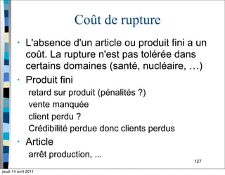 127
Coût de rupture
• L'absence d'un article ou produit fini a un
coût. La rupture n'est pas tolérée dans
certains domaines (santé, nucléaire, …)
• Produit fini
retard sur produit (pénalités ?)
vente manquée
client perdu ?
Crédibilité perdue donc clients perdus
• Article
arrêt production, ...
jeudi 14 avril 2011
 