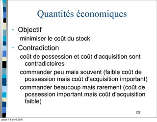 128
Quantités économiques
• Objectif
minimiser le coût du stock
• Contradiction
coût de possession et coût d'acquisition sont
contradictoires
commander peu mais souvent (faible coût de
possession mais coût d'acquisition important)
commander beaucoup mais rarement (coût de
possession important mais coût d'acquisition
faible)
jeudi 14 avril 2011
 