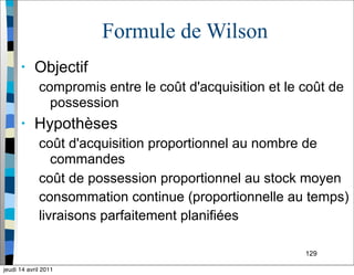 129
Formule de Wilson
• Objectif
compromis entre le coût d'acquisition et le coût de
possession
• Hypothèses
coût d'acquisition proportionnel au nombre de
commandes
coût de possession proportionnel au stock moyen
consommation continue (proportionnelle au temps)
livraisons parfaitement planifiées
jeudi 14 avril 2011
 