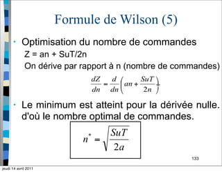 133
Formule de Wilson (5)
• Optimisation du nombre de commandes
Z = an + SuT/2n
On dérive par rapport à n (nombre de commandes)
• Le minimum est atteint pour la dérivée nulle.
d'où le nombre optimal de commandes.
jeudi 14 avril 2011
 