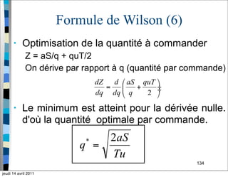 134
Formule de Wilson (6)
• Optimisation de la quantité à commander
Z = aS/q + quT/2
On dérive par rapport à q (quantité par commande)
• Le minimum est atteint pour la dérivée nulle.
d'où la quantité optimale par commande.
jeudi 14 avril 2011
 