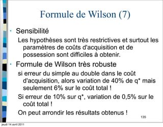 135
Formule de Wilson (7)
• Sensibilité
Les hypothèses sont très restrictives et surtout les
paramètres de coûts d'acquisition et de
possession sont difficiles à obtenir.
• Formule de Wilson très robuste
si erreur du simple au double dans le coût
d'acquisition, alors variation de 40% de q* mais
seulement 6% sur le coût total !
Si erreur de 10% sur q*, variation de 0,5% sur le
coût total !
On peut arrondir les résultats obtenus !
jeudi 14 avril 2011
 