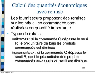 136
Calcul des quantités économiques
avec remise
• Les fournisseurs proposent des remises
sur les prix si les commandes sont
réalisées en quantité importante
• Types de rabais
uniformes : si la commande Q dépasse le seuil
R, le prix unitaire de tous les produits
commandés est diminué
incrémentaux : si la commande Q dépasse le
seuil R, seul le prix unitaire des produits
commandés au-dessus du seuil est diminué
jeudi 14 avril 2011
 