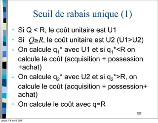 137
Seuil de rabais unique (1)
• Si Q < R, le coût unitaire est U1
• Si , le coût unitaire est U2 (U1>U2)
• On calcule q1* avec U1 et si q1*<R on
calcule le coût (acquisition + possession
+achat)
• On calcule q2* avec U2 et si q2*>R, on
calcule le coût (acquisition + possession+
achat)
• On calcule le coût avec q=R
jeudi 14 avril 2011
 
