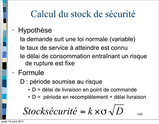 145
Calcul du stock de sécurité
• Hypothèse
la demande suit une loi normale (variable)
le taux de service à atteindre est connu
le délai de consommation entraînant un risque
de rupture est fixe
• Formule
D : période soumise au risque
• D = délai de livraison en point de commande
• D = période en recomplètement + délai livraison
jeudi 14 avril 2011
 