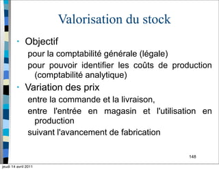 148
Valorisation du stock
• Objectif
pour la comptabilité générale (légale)
pour pouvoir identifier les coûts de production
(comptabilité analytique)
• Variation des prix
entre la commande et la livraison,
entre l'entrée en magasin et l'utilisation en
production
suivant l'avancement de fabrication
jeudi 14 avril 2011
 