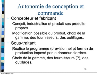 16
Autonomie de conception et
commande
• Concepteur et fabricant
Conçoit, industrialise et produit ses produits
propres.
Modification possible du produit, choix de la
gamme, des fournisseurs, des outillages.
• Sous-traitant
Réalise le programme (prévisionnel et ferme) de
production imposé par le donneur d'ordres.
Choix de la gamme, des fournisseurs (?), des
outillages.
jeudi 14 avril 2011
 