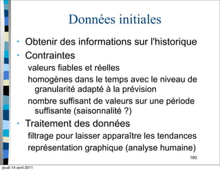 160
Données initiales
• Obtenir des informations sur l'historique
• Contraintes
valeurs fiables et réelles
homogènes dans le temps avec le niveau de
granularité adapté à la prévision
nombre suffisant de valeurs sur une période
suffisante (saisonnalité ?)
• Traitement des données
filtrage pour laisser apparaître les tendances
représentation graphique (analyse humaine)
jeudi 14 avril 2011
 