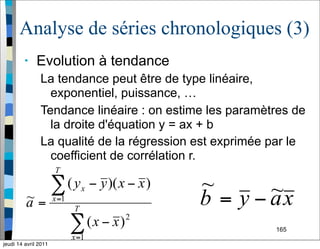 165
Analyse de séries chronologiques (3)
• Evolution à tendance
La tendance peut être de type linéaire,
exponentiel, puissance, …
Tendance linéaire : on estime les paramètres de
la droite d'équation y = ax + b
La qualité de la régression est exprimée par le
coefficient de corrélation r.
jeudi 14 avril 2011
 