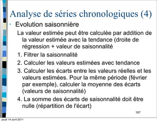 167
Analyse de séries chronologiques (4)
• Evolution saisonnière
La valeur estimée peut être calculée par addition de
la valeur estimée avec la tendance (droite de
régression + valeur de saisonnalité
1. Filtrer la saisonnalité
2. Calculer les valeurs estimées avec tendance
3. Calculer les écarts entre les valeurs réelles et les
valeurs estimées. Pour la même période (février
par exemple), calculer la moyenne des écarts
(valeurs de saisonnalité)
4. La somme des écarts de saisonnalité doit être
nulle (répartition de l'écart)
jeudi 14 avril 2011
 