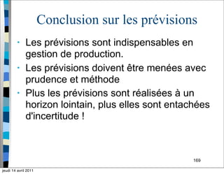169
Conclusion sur les prévisions
• Les prévisions sont indispensables en
gestion de production.
• Les prévisions doivent être menées avec
prudence et méthode
• Plus les prévisions sont réalisées à un
horizon lointain, plus elles sont entachées
d'incertitude !
jeudi 14 avril 2011
 