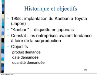 171
Historique et objectifs
• 1958 : implantation du Kanban à Toyota
(Japon)
• "Kanban" = étiquette en japonais
• Constat : les entreprises avaient tendance
à faire de la surproduction
• Objectifs
produit demandé
date demandée
quantité demandée
jeudi 14 avril 2011
 