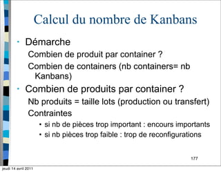177
Calcul du nombre de Kanbans
• Démarche
Combien de produit par container ?
Combien de containers (nb containers= nb
Kanbans)
• Combien de produits par container ?
Nb produits = taille lots (production ou transfert)
Contraintes
• si nb de pièces trop important : encours importants
• si nb pièces trop faible : trop de reconfigurations
jeudi 14 avril 2011
 