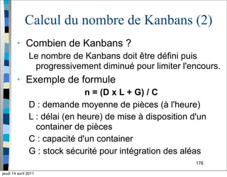 178
Calcul du nombre de Kanbans (2)
• Combien de Kanbans ?
Le nombre de Kanbans doit être défini puis
progressivement diminué pour limiter l'encours.
• Exemple de formule
n = (D x L + G) / C
D : demande moyenne de pièces (à l'heure)
L : délai (en heure) de mise à disposition d'un
container de pièces
C : capacité d'un container
G : stock sécurité pour intégration des aléas
jeudi 14 avril 2011
 