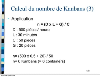 179
Calcul du nombre de Kanbans (3)
• Application
n = (D x L + G) / C
D : 500 pièces/ heure
L : 30 minutes
C : 50 pièces
G : 20 pièces
n= (500 x 0,5 + 20) / 50
n= 6 Kanbans (= 6 containers)
jeudi 14 avril 2011
 
