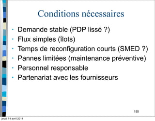 180
Conditions nécessaires
• Demande stable (PDP lissé ?)
• Flux simples (îlots)
• Temps de reconfiguration courts (SMED ?)
• Pannes limitées (maintenance préventive)
• Personnel responsable
• Partenariat avec les fournisseurs
jeudi 14 avril 2011
 