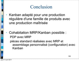 182
Conclusion
• Kanban adapté pour une production
régulière d'une famille de produits avec
une production maîtrisée
• Cohabitation MRP/Kanban possible :
PDP avec MRP
pièces standard réalisées avec MRP et
assemblage personnalisé (configuration) avec
Kanban
jeudi 14 avril 2011
 