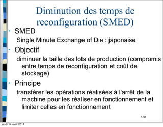 188
Diminution des temps de
reconfiguration (SMED)
• SMED
Single Minute Exchange of Die : japonaise
• Objectif
diminuer la taille des lots de production (compromis
entre temps de reconfiguration et coût de
stockage)
• Principe
transférer les opérations réalisées à l'arrêt de la
machine pour les réaliser en fonctionnement et
limiter celles en fonctionnement
jeudi 14 avril 2011
 