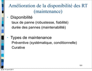 191
Amélioration de la disponibilité des RT
(maintenance)
• Disponibilité
taux de panne (robustesse, fiabilité)
durée des pannes (maintenabilité)
• Types de maintenance
Préventive (systématique, conditionnelle)
Curative
jeudi 14 avril 2011
 