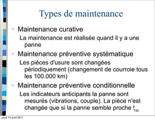 192
Types de maintenance
• Maintenance curative
La maintenance est réalisée quand il y a une
panne
• Maintenance préventive systématique
Les pièces d'usure sont changées
périodiquement (changement de courroie tous
les 100.000 km)
• Maintenance préventive conditionnelle
Les indicateurs anticipants la panne sont
mesurés (vibrations, couple). La pièce n'est
changée que si la panne semble proche !
jeudi 14 avril 2011
 