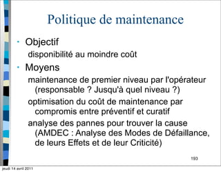 193
Politique de maintenance
• Objectif
disponibilité au moindre coût
• Moyens
maintenance de premier niveau par l'opérateur
(responsable ? Jusqu'à quel niveau ?)
optimisation du coût de maintenance par
compromis entre préventif et curatif
analyse des pannes pour trouver la cause
(AMDEC : Analyse des Modes de Défaillance,
de leurs Effets et de leur Criticité)
jeudi 14 avril 2011
 
