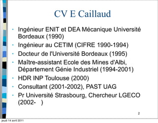 2
CV E Caillaud
• Ingénieur ENIT et DEA Mécanique Université
Bordeaux (1990)
• Ingénieur au CETIM (CIFRE 1990-1994)
• Docteur de l'Université Bordeaux (1995)
• Maître-assistant Ecole des Mines d'Albi,
Département Génie Industriel (1994-2001)
• HDR INP Toulouse (2000)
• Consultant (2001-2002), PAST UAG
• Pr Université Strasbourg, Chercheur LGECO
(2002- )
jeudi 14 avril 2011
 