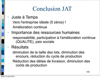 195
Conclusion JAT
• Juste à Temps
Vers l'entreprise idéale (5 zéros) !
Amélioration continue
• Importance des ressources humaines
responsabilité, participation à l'amélioration continue
(QUALITE), paix sociale
• Résultats
diminution de la taille des lots, diminution des
encours, réduction du cycle de production
Réduction des délais de livraison, diminution des
coûts de production
jeudi 14 avril 2011
 