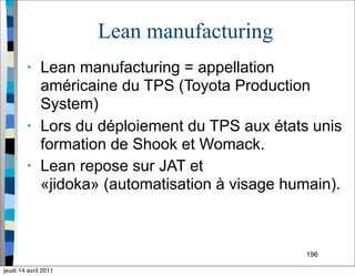 Lean manufacturing
• Lean manufacturing = appellation
américaine du TPS (Toyota Production
System)
• Lors du déploiement du TPS aux états unis
formation de Shook et Womack.
• Lean repose sur JAT et
«jidoka» (automatisation à visage humain).
196
jeudi 14 avril 2011
 