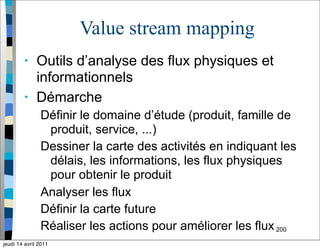 Value stream mapping
• Outils d’analyse des flux physiques et
informationnels
• Démarche
Définir le domaine d’étude (produit, famille de
produit, service, ...)
Dessiner la carte des activités en indiquant les
délais, les informations, les flux physiques
pour obtenir le produit
Analyser les flux
Définir la carte future
Réaliser les actions pour améliorer les flux200
jeudi 14 avril 2011
 