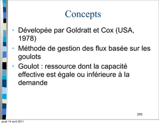 205
Concepts
• Dévelopée par Goldratt et Cox (USA,
1978)
• Méthode de gestion des flux basée sur les
goulots
• Goulot : ressource dont la capacité
effective est égale ou inférieure à la
demande
jeudi 14 avril 2011
 