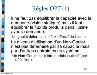 211
Règles OPT (1)
• Il ne faut pas équilibrer la capacité avec la
demande (vision statique) mais il faut
équilibrer le flux de produits dans l’usine
avec la demande.
Le goulot détermine le flux effectif de l’usine.
• Le niveau d’utilisation d’un Non-Goulot
n’est pas déterminé par sa capacité mais
par d’autres contraintes du système.
Un Non-Goulot peut être parfois inutilisé (par
définition).
jeudi 14 avril 2011
 