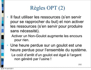 212
Règles OPT (2)
• Il faut utiliser les ressources (s’en servir
pour se rapprocher du but) et non activer
les ressources (s’en servir pour produire
sans nécessité).
Activer un Non-Goulot augmente les encours
pour rien.
• Une heure perdue sur un goulot est une
heure perdue pour l’ensemble du système.
Le coût d’arrêt d’un goulot est égal à l’argent
non généré par l’usine !
jeudi 14 avril 2011
 