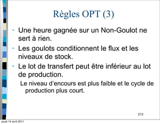 213
Règles OPT (3)
• Une heure gagnée sur un Non-Goulot ne
sert à rien.
• Les goulots conditionnent le flux et les
niveaux de stock.
• Le lot de transfert peut être inférieur au lot
de production.
Le niveau d’encours est plus faible et le cycle de
production plus court.
jeudi 14 avril 2011
 