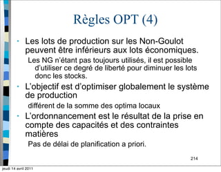 214
Règles OPT (4)
• Les lots de production sur les Non-Goulot
peuvent être inférieurs aux lots économiques.
Les NG n’étant pas toujours utilisés, il est possible
d’utiliser ce degré de liberté pour diminuer les lots
donc les stocks.
• L’objectif est d’optimiser globalement le système
de production
différent de la somme des optima locaux
• L’ordonnancement est le résultat de la prise en
compte des capacités et des contraintes
matières
Pas de délai de planification a priori.
jeudi 14 avril 2011
 