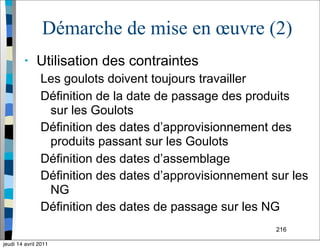 216
Démarche de mise en œuvre (2)
• Utilisation des contraintes
Les goulots doivent toujours travailler
Définition de la date de passage des produits
sur les Goulots
Définition des dates d’approvisionnement des
produits passant sur les Goulots
Définition des dates d’assemblage
Définition des dates d’approvisionnement sur les
NG
Définition des dates de passage sur les NG
jeudi 14 avril 2011
 