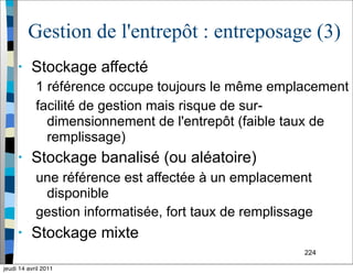 224
Gestion de l'entrepôt : entreposage (3)
• Stockage affecté
1 référence occupe toujours le même emplacement
facilité de gestion mais risque de sur-
dimensionnement de l'entrepôt (faible taux de
remplissage)
• Stockage banalisé (ou aléatoire)
une référence est affectée à un emplacement
disponible
gestion informatisée, fort taux de remplissage
• Stockage mixte
jeudi 14 avril 2011
 