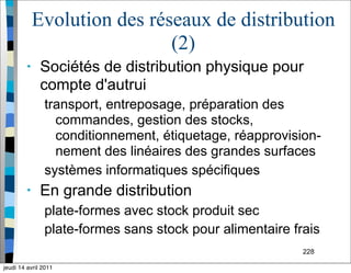 228
Evolution des réseaux de distribution
(2)
• Sociétés de distribution physique pour
compte d'autrui
transport, entreposage, préparation des
commandes, gestion des stocks,
conditionnement, étiquetage, réapprovision-
nement des linéaires des grandes surfaces
systèmes informatiques spécifiques
• En grande distribution
plate-formes avec stock produit sec
plate-formes sans stock pour alimentaire frais
jeudi 14 avril 2011
 