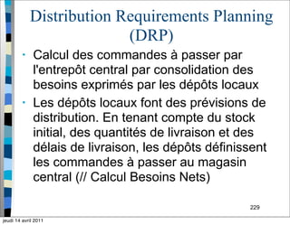 229
Distribution Requirements Planning
(DRP)
• Calcul des commandes à passer par
l'entrepôt central par consolidation des
besoins exprimés par les dépôts locaux
• Les dépôts locaux font des prévisions de
distribution. En tenant compte du stock
initial, des quantités de livraison et des
délais de livraison, les dépôts définissent
les commandes à passer au magasin
central (// Calcul Besoins Nets)
jeudi 14 avril 2011
 
