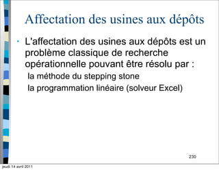 230
Affectation des usines aux dépôts
• L'affectation des usines aux dépôts est un
problème classique de recherche
opérationnelle pouvant être résolu par :
la méthode du stepping stone
la programmation linéaire (solveur Excel)
jeudi 14 avril 2011
 