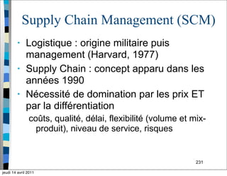 231
Supply Chain Management (SCM)
• Logistique : origine militaire puis
management (Harvard, 1977)
• Supply Chain : concept apparu dans les
années 1990
• Nécessité de domination par les prix ET
par la différentiation
coûts, qualité, délai, flexibilité (volume et mix-
produit), niveau de service, risques
jeudi 14 avril 2011
 