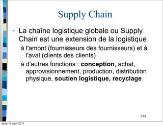 233
Supply Chain
• La chaîne logistique globale ou Supply
Chain est une extension de la logistique
à l'amont (fournisseurs des fournisseurs) et à
l'aval (clients des clients)
à d'autres fonctions : conception, achat,
approvisionnement, production, distribution
physique, soutien logistique, recyclage
jeudi 14 avril 2011
 
