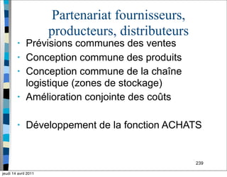 239
Partenariat fournisseurs,
producteurs, distributeurs
• Prévisions communes des ventes
• Conception commune des produits
• Conception commune de la chaîne
logistique (zones de stockage)
• Amélioration conjointe des coûts
• Développement de la fonction ACHATS
jeudi 14 avril 2011
 