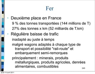 245
Fer
• Deuxième place en France
9 % des tonnes transportées (144 millions de T)
27% des tonnes x km (52 milliards de T.km)
• Régulière baisse de trafic
inadapté au juste à temps
malgré wagons adaptés à chaque type de
transport et possibilité "rail-route" et
embarquement semi-remorques
principalement : minerais, produits
métallurgiques, produits agricoles, denrées
alimentaires, combustibles
jeudi 14 avril 2011
 