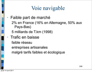 246
Voie navigable
• Faible part de marché
2% en France (16% en Allemagne, 50% aux
Pays-Bas)
5 milliards de T.km (1998)
• Trafic en baisse
faible réseau
entreprises artisanales
malgré tarifs faibles et écologique
jeudi 14 avril 2011
 