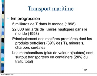 247
Transport maritime
• En progression
5 milliards de T dans le monde (1998)
22.000 milliards de T.miles nautiques dans le
monde (1998)
Principalement des matières premières dont les
produits pétroliers (39% des T), minerais,
charbon, céréales
Les marchandises (plus de valeur ajoutées) sont
surtout transportées en containers (20% du
trafic total)
jeudi 14 avril 2011
 