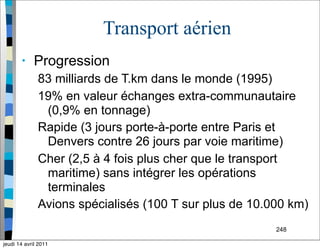 248
Transport aérien
• Progression
83 milliards de T.km dans le monde (1995)
19% en valeur échanges extra-communautaire
(0,9% en tonnage)
Rapide (3 jours porte-à-porte entre Paris et
Denvers contre 26 jours par voie maritime)
Cher (2,5 à 4 fois plus cher que le transport
maritime) sans intégrer les opérations
terminales
Avions spécialisés (100 T sur plus de 10.000 km)
jeudi 14 avril 2011
 
